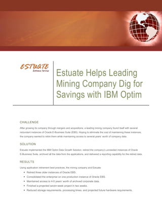 Estuate Helps Leading
                                   Mining Company Dig for
                                   Savings with IBM Optim

CHALLENGE
After growing its company through mergers and acquisitions, a leading mining company found itself with several
redundant instances of Oracle E-Business Suite (EBS). Hoping to eliminate the cost of maintaining these instances,
the company wanted to retire them while maintaining access to several years’ worth of company data.


SOLUTION
Estuate implemented the IBM Optim Data Growth Solution, retired the company’s unneeded instances of Oracle
E-Business Suite, archived all the data from the applications, and delivered a reporting capability for the retired data.


RESULTS
Using application retirement best practices, the mining company and Estuate:

    Retired three older instances of Oracle EBS.
    Consolidated the enterprise on one production instance of Oracle EBS.
    Maintained access to 4-5 years’ worth of archived corporate data.
    Finished a projected seven-week project in two weeks.
    Reduced storage requirements, processing times, and projected future hardware requirements.
 
