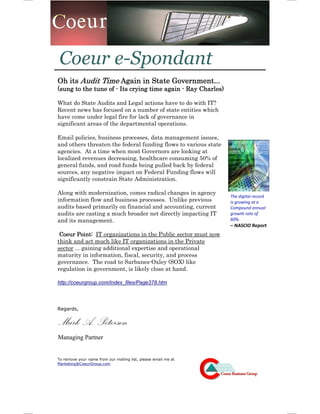 Coeur e-Spondant
Oh its Audit Time Again in State Government...
(sung to the tune of - Its crying time again - Ray Charles)

What do State Audits and Legal actions have to do with IT?
Recent news has focused on a number of state entities which
have come under legal fire for lack of governance in
significant areas of the departmental operations.

Email policies, business processes, data management issues,
and others threaten the federal funding flows to various state
agencies. At a time when most Governors are looking at
localized revenues decreasing, healthcare consuming 50% of
general funds, and road funds being pulled back by federal
sources, any negative impact on Federal Funding flows will
significantly constrain State Administration.

Along with modernization, comes radical changes in agency
                                                                 The digital record
information flow and business processes. Unlike previous         is growing at a
audits based primaril