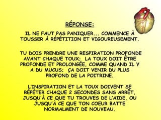 RÉPONSE:
IL NE FAUT PAS PANIQUER... COMMENCE À
TOUSSER À RÉPÉTITION ET VIGOUREUSEMENT.
TU DOIS PRENDRE UNE RESPIRATION PROFONDE
AVANT CHAQUE TOUX; LA TOUX DOIT ÊTRE
PROFONDE ET PROLONGÉE, COMME QUAND IL Y
A DU MUCUS; ÇA DOIT VENIR DU PLUS
PROFOND DE LA POITRINE.
L’INSPIRATION ET LA TOUX DOIVENT SE
RÉPÉTER CHAQUE 2 SECONDES SANS ARRÊT,
JUSQU’À CE QUE TU TROUVES DE L’AIDE, OU
JUSQU’À CE QUE TON COEUR BATTE
NORMALMENT DE NOUVEAU.
 