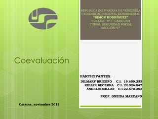 REPÚBLICA BOLIVARIANA DE VENEZUELA
UNIVERSIDAD NACIONAL EXPERIMENTAL

“SIMÓN RODRÍGUEZ”
NÚCLEO: Nº 1 CARICUAO
CURSO: SEGURIDAD SOCIAL
SECCIÓN “C”

Coevaluación
PARTICIPANTES:
DILMARY BRICEÑO C.I. 19.609.355
KELLIN BECERRA C.I. 22.026.847
ANGELIS MILLAN C.I.22.670.203
PROF. ONEIDA MARCANO
Caracas, noviembre 2013

 
