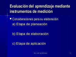 Mtra. Judith Aguila MendozaMtra. Judith Aguila Mendoza 1313
Evaluación del aprendizaje medianteEvaluación del aprendizaje mediante
instrumentos de medicióninstrumentos de medición
 Consideraciones para su elaboraciónConsideraciones para su elaboración
a) Etapa de planeacióna) Etapa de planeación
b) Etapa de elaboraciónb) Etapa de elaboración
c) Etapa de aplicaciónc) Etapa de aplicación
 