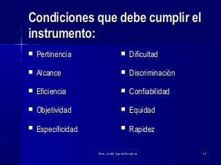 Mtra. Judith Aguila MendozaMtra. Judith Aguila Mendoza 1414
Condiciones que debe cumplir elCondiciones que debe cumplir el
instrumento:instrumento:
 PertinenciaPertinencia
 AlcanceAlcance
 EficienciaEficiencia
 ObjetividadObjetividad
 EspecificidadEspecificidad
 DificultadDificultad
 DiscriminaciónDiscriminación
 ConfiabilidadConfiabilidad
 EquidadEquidad
 RapidezRapidez
 