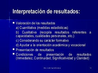 Mtra. Judith Aguila MendozaMtra. Judith Aguila Mendoza 1515
Interpretación de resultados:Interpretación de resultados:
 Valoración de los resultadosValoración de los resultados
a) Cuantitativa (medidas estadísticas)a) Cuantitativa (medidas estadísticas)
b) Cualitativa (recopila resultados referentes ab) Cualitativa (recopila resultados referentes a
capacidades, cualidades personales, etc.)capacidades, cualidades personales, etc.)
c) Considerando su carácter formativoc) Considerando su carácter formativo
d) Ayudar a la orientación académica y vocacionald) Ayudar a la orientación académica y vocacional
 Presentación de resultadosPresentación de resultados
 Condiciones de presentación de resultadosCondiciones de presentación de resultados
(Inmediatez, Continuidad, Significatividad y Claridad)(Inmediatez, Continuidad, Significatividad y Claridad)
 