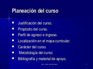 Mtra. Judith Aguila MendozaMtra. Judith Aguila Mendoza 33
Planeación del cursoPlaneación del curso
 Justificación del curso.Justificación del curso.
 Propósito del curso.Propósito del curso.
 Perfil de egreso e ingreso.Perfil de egreso e ingreso.
 Localización en el mapa curricular.Localización en el mapa curricular.
 Carácter del curso.Carácter del curso.
 Metodología del curso.Metodología del curso.
 Bibliografía y material de apoyo.Bibliografía y material de apoyo.
 