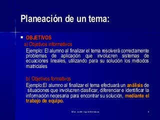 Mtra. Judith Aguila MendozaMtra. Judith Aguila Mendoza 88
Planeación de un tema:Planeación de un tema:
 OBJETIVOSOBJETIVOS
a) Objetivos informativosa) Objetivos informativos
Ejemplo:Ejemplo: El alumno al finalizar el tema resolverá correctamenteEl alumno al finalizar el tema resolverá correctamente
problemas de aplicación que involucren sistemas deproblemas de aplicación que involucren sistemas de
ecuaciones lineales, utilizando para su solución los métodosecuaciones lineales, utilizando para su solución los métodos
matricialesmatriciales
b) Objetivos formativosb) Objetivos formativos
Ejemplo:Ejemplo:El alumno al finalizar el tema efectuará unEl alumno al finalizar el tema efectuará un análisisanálisis dede
situaciones que involucren clasificar, diferenciar e identificar lasituaciones que involucren clasificar, diferenciar e identificar la
información necesaria para encontrar su solución,información necesaria para encontrar su solución, mediante elmediante el
trabajo de equipo.trabajo de equipo.
 