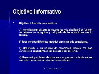 Mtra. Judith Aguila MendozaMtra. Judith Aguila Mendoza 99
Objetivo informativoObjetivo informativo
 Objetivos informativos específicos:Objetivos informativos específicos:
a)a) Identificará un sistema de ecuaciones y lo clasificará en funciónIdentificará un sistema de ecuaciones y lo clasificará en función
del número de incógnitas y del grado de las ecuaciones que lodel número de incógnitas y del grado de las ecuaciones que lo
forman.forman.
b) Resolverá por diferentes métodos un sistema de ecuaciones.b) Resolverá por diferentes métodos un sistema de ecuaciones.
c) Identificará si un sistema de ecuaciones lineales con dosc) Identificará si un sistema de ecuaciones lineales con dos
variables es consistente, inconsistente o dependiente.variables es consistente, inconsistente o dependiente.
d) Resolverá problemas de diversos campos de la ciencia en losd) Resolverá problemas de diversos campos de la ciencia en los
que este involucrado un sistema de ecuacionesque este involucrado un sistema de ecuaciones
 