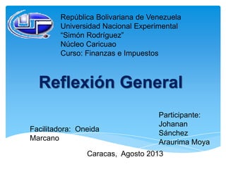 República Bolivariana de Venezuela
Universidad Nacional Experimental
“Simón Rodríguez”
Núcleo Caricuao
Curso: Finanzas e Impuestos
Reflexión General
Participante:
Johanan
Sánchez
Araurima Moya
Facilitadora: Oneida
Marcano
Caracas, Agosto 2013
 