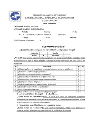 REPÚBLICA BOLIVARIANA DE VENEZUELA
UNIVERSIDAD NACIONAL EXPERIMENTAL “SIMÓN RODRÍGUEZ”
NÚCLEO CARICUAO
Datos Personales
Facilitadora: Apellidos y Nombre.
MARCANO GAMERO, ONEIDA MAGALY
Período Carrera Fecha
2013-3 ADMINISTRACIÓN: SIN MENCIÓN 09/09/2013
Código Curso Sección
32073Finanzas E Impuesto “A”
COEVALUACIÓNGrupo 1
1. ¿Qué calificación consignada me mereció la labor del grupo de trabajo?
Excelente Regular
Buena X Deficiente
¿Por qué? Cada uno de los participantes cumplieron con todas las actividades pautadas, dentro
de la planificación con el mayor empeño y alcanzar la mejor calificación en cada una de las
actividades.
N° CUESTIÓN SI NO
1 ¿Mis compañeros de grupo tuvieron una participación activa en las labores? X
2 ¿Asistieron a las labores programadas? X
3 ¿Cumplieron con las actividades propuestas? X
4 ¿Se discutió sufrientemente el (los) contenido (s)? X
5 ¿Se obtuvieron los resultados en el plazo convenido? X
6 ¿Se organizó la labor del grupo? X
7 ¿Se leyeron y discutieron los contenidos definitivos? X
8 ¿Se establecieron criterios para el trabajo? X
9 ¿Hubo integración de grupo? X
10 ¿Está conforme con el trabajo realizado por el grupo? X
2. ¿Se evaluó la labor del grupo? SI X NO ____
¿Cuáles fueron los resultados?Buena, a pesar que todos los participante cumplieron
cabalmente sus actividades, hubo pequeñas debilidades en cuanto algunos contenidos, porque
en algún momento no entendían el tema visto.
3. Sugerencias para el facilitador con respecto al curso.
¿Cuáles fueron los resultados?Es una excelente facilitadora, utiliza buena dinámica en
cuanto al proceso de aprendizaje y es accesible en cuanto a las actividades
 