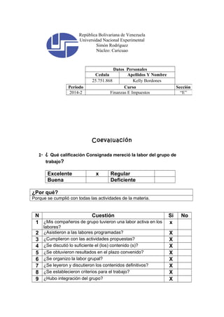 República Bolivariana de Venezuela 
Universidad Nacional Experimental 
Simón Rodríguez 
Núcleo: Caricuao 
Datos Personales 
Cedula Apellidos Y Nombre 
25.751.868 Kelly Bordones 
Periodo Curso Sección 
2014-2 Finanzas E Impuestos “E” 
Coevaluación 
1- ¿ Qué calificación Consignada mereció la labor del grupo de 
trabajo? 
Excelente x Regular 
Buena Deficiente 
¿Por qué? 
Porque se cumplió con todas las actividades de la materia. 
N Cuestión Si No 
1 ¿Mis compañeros de grupo tuvieron una labor activa en los 
labores? 
x 
2 ¿Asistieron a las labores programadas? X 
3 ¿Cumplieron con las actividades propuestas? X 
4 ¿Se discutió lo suficiente el (los) contenido (s)? X 
5 ¿Se obtuvieron resultados en el plazo convenido? X 
6 ¿Se organizo la labor grupal? X 
7 ¿Se leyeron y discutieron los contenidos definitivos? X 
8 ¿Se establecieron criterios para el trabajo? X 
9 ¿Hubo integración del grupo? X 
 