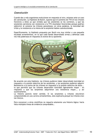 La guerra biológica y la escalada armamentista de la coevolución
UCMP – Understanding Evolution Team – 2007 – Traducción: Prof. José Miguel Palma ‐2009‐2010 10 
Coevolución 
Cuando dos o más organismos evolucionan en respuesta al otro, estamos ante un caso
de coevolución. La hipótesis de Butch, suponía que el aumento de TTX en los tritones
favorecía a éstos ya que evitaba que las serpientes se los comieran, y que las
serpientes jarreteras con resistencia a la TTX resultaban favorecidas porque podrían
sobrevivir al comerse los tritones ponzoñosos; en otras palabras, la toxicidad del
tritón y la resistencia a la misma de la serpiente habían coevolucionado.
Específicamente, la hipótesis propuesta por Butch era muy similar a una pequeña
escalada armamentista, en la que cada bando desarrollaba armas y defensas cada
vez más poderosas en respuesta al avance de su oponente.
De acuerdo con esta hipótesis, las tritones pudieron haber desarrollado toxicidad en
respuesta a la presión selectiva de las serpientes, y las serpientes pudieron adquirir
Resistencia a la toxina de los tritones en respuesta a la presión selectiva de éstos...
lo que permitió que los tritones desarrollen toxicidad ligeramente mayor ‐ en
respuesta a que las serpientes adquirieron una resistencia mayor... y así
sucesivamente.
La historia parecía tener sentido. Si las serpientes y tritones estuvieran
comprometidos en una carrera armamentista, esto explicaría porqué los tritones eran
tan tóxicos.
Pero convencer a otros científicos no requería solamente una historia lógica: hacía
falta múltiples líneas de evidencia comprobable…
 