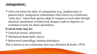 Antagonism:
 when one harms the other, it's antagonistic (e.g., predator-prey or
parasite-host). Antagonistic relationships often lead to an evolutionary
“arms race,” where both species adapt in response to each other through
chemical, mechanical, or behavioral changes.Leads to stepwise co-
evolution in traits for attack and defense.
Evolved traits may be:
 Chemical (toxins, antitoxins)
 Mechanical (hard shells, claws)
 Behavioral (camouflage, hunting techniques)
This is known as an evolutionary arms race (Dawkins & Krebs, 1979).
 