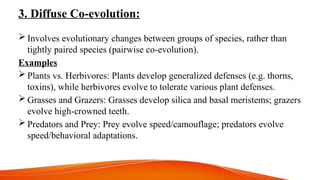 3. Diffuse Co-evolution:
 Involves evolutionary changes between groups of species, rather than
tightly paired species (pairwise co-evolution).
Examples
 Plants vs. Herbivores: Plants develop generalized defenses (e.g. thorns,
toxins), while herbivores evolve to tolerate various plant defenses.
 Grasses and Grazers: Grasses develop silica and basal meristems; grazers
evolve high-crowned teeth.
 Predators and Prey: Prey evolve speed/camouflage; predators evolve
speed/behavioral adaptations.
 