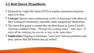 3.2 Red Queen Hypothesis:
 Proposed by Leigh Van Valen (1973) to explain consistent extinction
rates over time.
 Concept: Species must continuously evolve to keep pace with others in
their ecological community, especially under antagonistic interactions.
 The name Red queen is named after the Red Queen in Lewis Carroll’s
Victorian children’s book “Through the Looking Glass”, who says: “It
takes all the running you can do, to stay in the same place.”
 Implication: Ongoing evolutionary "arms race" between predators and
prey; species that fall behind may go extinct.
 