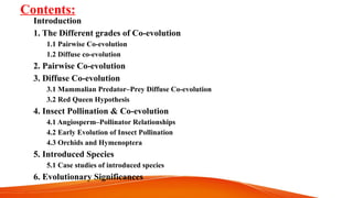 Contents:
Introduction
1. The Different grades of Co-evolution
1.1 Pairwise Co-evolution
1.2 Diffuse co-evolution
2. Pairwise Co-evolution
3. Diffuse Co-evolution
3.1 Mammalian Predator–Prey Diffuse Co-evolution
3.2 Red Queen Hypothesis
4. Insect Pollination & Co-evolution
4.1 Angiosperm–Pollinator Relationships
4.2 Early Evolution of Insect Pollination
4.3 Orchids and Hymenoptera
5. Introduced Species
5.1 Case studies of introduced species
6. Evolutionary Significances
 