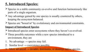 5. Introduced Species:
 Species in a stable community co-evolve and function harmoniously like
parts of a single organism.
 Any advantage gained by one species is usually countered by others,
keeping the ecosystem balanced.
 Species are "boxed in" by evolutionary and environmental constraints.
Impact of Introduced Species
 Introduced species enter ecosystems where they haven’t co-evolved.
 Three possible outcomes while a new species introduced to a
environment, they are
1. No advantage → species may fail.
2. Similar level → coexistence possible.
3. More advanced → invades, dominates, or destroys native species.
 