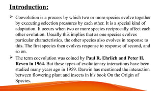 Introduction:
 Coevolution is a process by which two or more species evolve together
by executing selection pressures by each other. It is a special kind of
adaptation. It occurs when two or more species reciprocally affect each
other evolution. Usually this implies that as one species evolves
particular characteristics, the other species also evolves in response to
this. The first species then evolves response to response of second, and
so on.
 The term coevolution was coined by Paul R. Ehrlich and Peter H.
Reven in 1964. But these types of evolutionary interactions have been
studied many years ago in 1959. Darwin has mentioned the interaction
between flowering plant and insects in his book On the Origin of
Species.
 