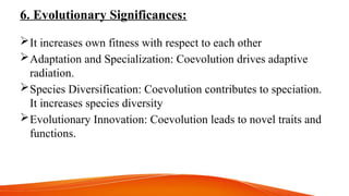 6. Evolutionary Significances:
It increases own fitness with respect to each other
Adaptation and Specialization: Coevolution drives adaptive
radiation.
Species Diversification: Coevolution contributes to speciation.
It increases species diversity
Evolutionary Innovation: Coevolution leads to novel traits and
functions.
 