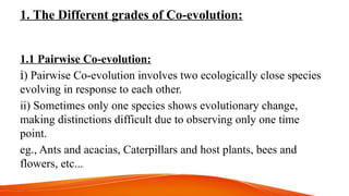 1. The Different grades of Co-evolution:
1.1 Pairwise Co-evolution:
ⅰ) Pairwise Co-evolution involves two ecologically close species
evolving in response to each other.
ii) Sometimes only one species shows evolutionary change,
making distinctions difficult due to observing only one time
point.
eg., Ants and acacias, Caterpillars and host plants, bees and
flowers, etc...
 