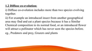 1.2 Diffuse co-evolution:
i) Diffuse co-evolution includes more than two species evolving
together.
ii) For example an introduced insect from another geographical
area may find and eat a plant species because it has a Similar
Chemical composition to its normal food, or an introduced flower
will attract a pollinator which has never seen the species before.
eg., Predators and prey, Grazers and plants
 