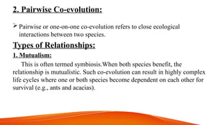 2. Pairwise Co-evolution:
 Pairwise or one-on-one co-evolution refers to close ecological
interactions between two species.
Types of Relationships:
1. Mutualism:
This is often termed symbiosis.When both species benefit, the
relationship is mutualistic. Such co-evolution can result in highly complex
life cycles where one or both species become dependent on each other for
survival (e.g., ants and acacias).
 