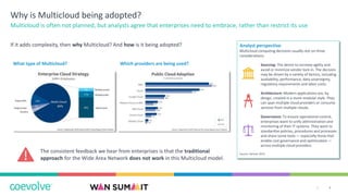4|
Why is Multicloud being adopted?
If it adds complexity, then why Multicloud? And how is it being adopted?
Multicloud is often not planned, but analysts agree that enterprises need to embrace, rather than restrict its use
Analyst perspective
Multicloud computing decisions usually rest on three
considerations:
Sourcing: The desire to increase agility and
avoid or minimize vendor lock-in. The decision
may be driven by a variety of factors, including
availability, performance, data sovereignty,
regulatory requirements and labor costs.
Architecture: Modern applications are, by
design, created in a more modular style. They
can span multiple cloud providers or consume
services from multiple clouds.
Governance: To ensure operational control,
enterprises want to unify administration and
monitoring of their IT systems. They want to
standardize policies, procedures and processes
and share some tools — especially those that
enable cost governance and optimization —
across multiple cloud providers.
Source: Gartner 2019
What type of Multicloud? Which providers are being used?
The consistent feedback we hear from enterprises is that the traditional
approach for the Wide Area Network does not work in this Multicloud model.
 