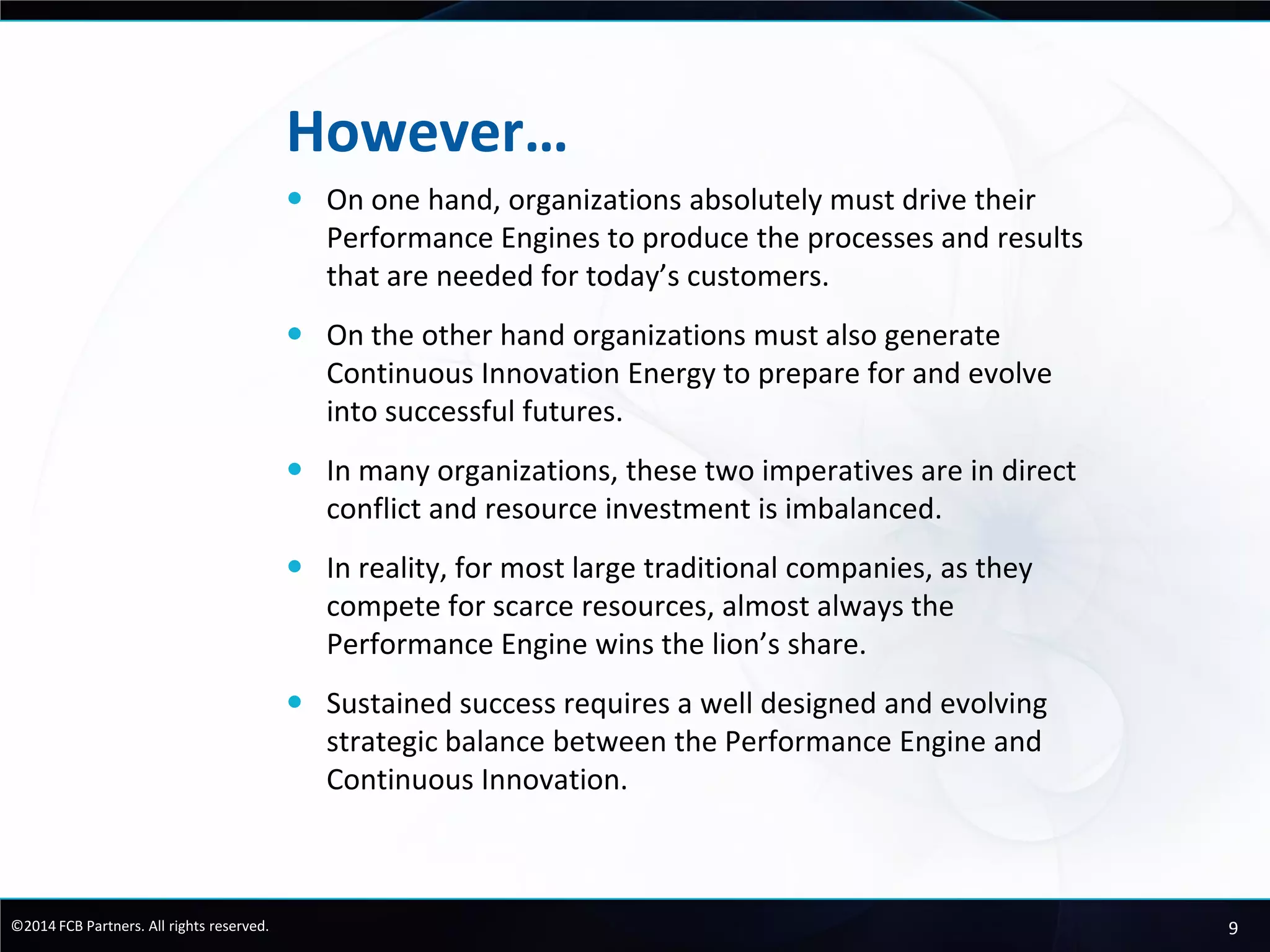 9©2014 FCB Partners. All rights reserved.
However…
 On one hand, organizations absolutely must drive their
Performance Engines to produce the processes and results
that are needed for today’s customers.
 On the other hand organizations must also generate
Continuous Innovation Energy to prepare for and evolve
into successful futures.
 In many organizations, these two imperatives are in direct
conflict and resource investment is imbalanced.
 In reality, for most large traditional companies, as they
compete for scarce resources, almost always the
Performance Engine wins the lion’s share.
 Sustained success requires a well designed and evolving
strategic balance between the Performance Engine and
Continuous Innovation.
 