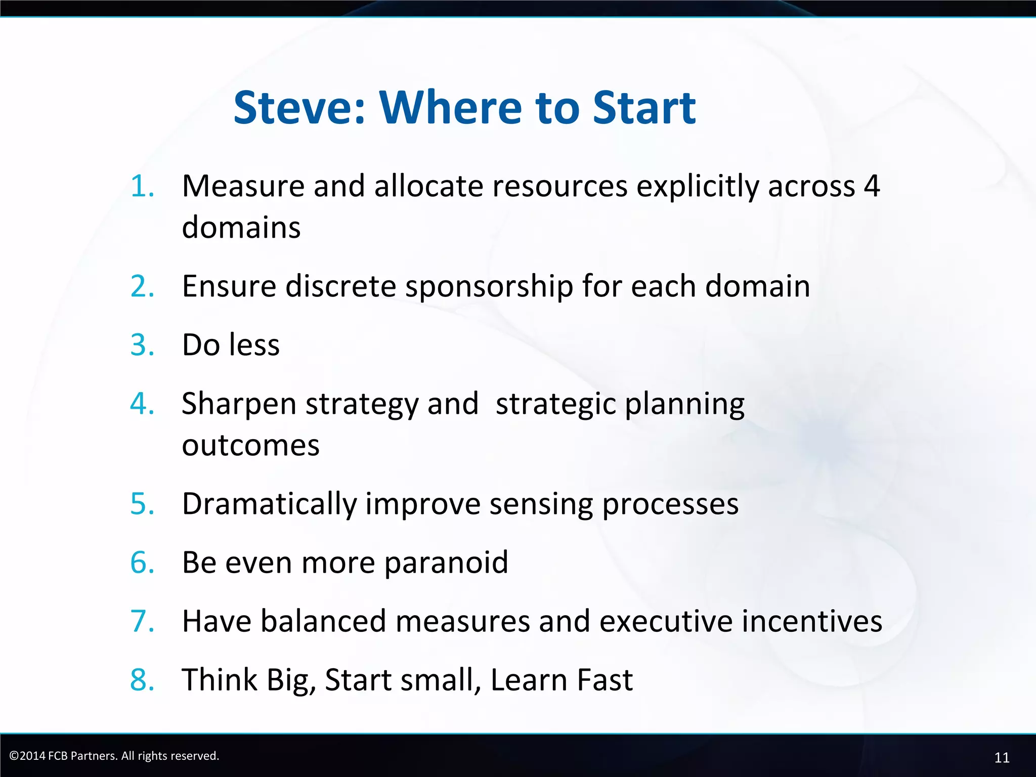11©2014 FCB Partners. All rights reserved.
Steve: Where to Start
1. Measure and allocate resources explicitly across 4
domains
2. Ensure discrete sponsorship for each domain
3. Do less
4. Sharpen strategy and strategic planning
outcomes
5. Dramatically improve sensing processes
6. Be even more paranoid
7. Have balanced measures and executive incentives
8. Think Big, Start small, Learn Fast
 