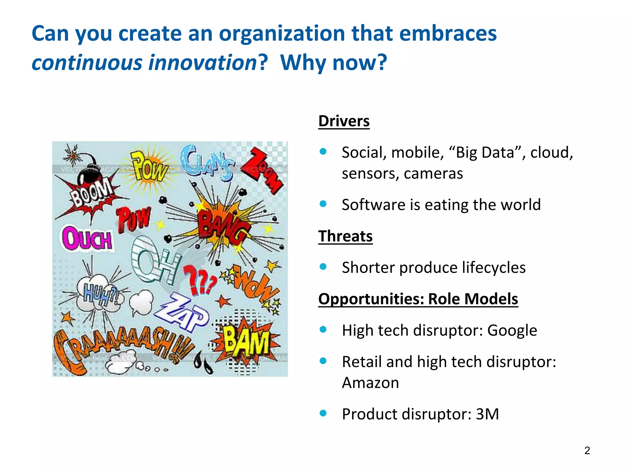 Can you create an organization that embraces
continuous innovation? Why now?
Drivers
 Social, mobile, “Big Data”, cloud,
sensors, cameras
 Software is eating the world
Threats
 Shorter produce lifecycles
Opportunities: Role Models
 High tech disruptor: Google
 Retail and high tech disruptor:
Amazon
 Product disruptor: 3M
2
 