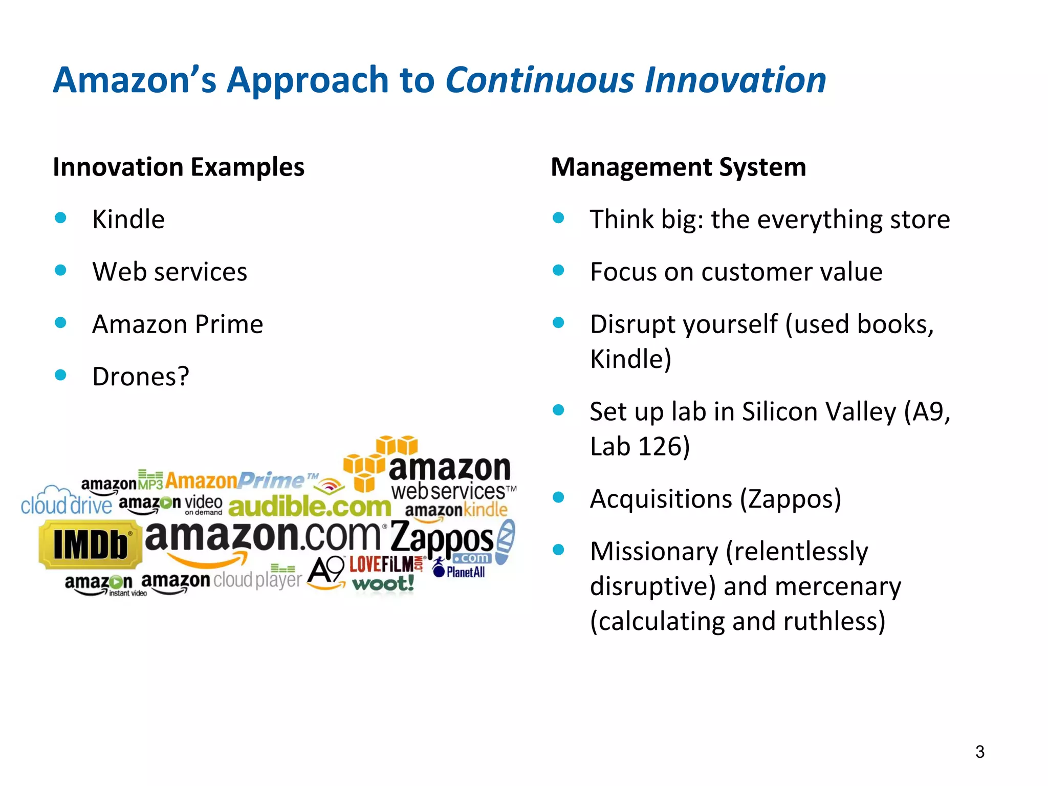 Amazon’s Approach to Continuous Innovation
Innovation Examples
 Kindle
 Web services
 Amazon Prime
 Drones?
Management System
 Think big: the everything store
 Focus on customer value
 Disrupt yourself (used books,
Kindle)
 Set up lab in Silicon Valley (A9,
Lab 126)
 Acquisitions (Zappos)
 Missionary (relentlessly
disruptive) and mercenary
(calculating and ruthless)
3
 