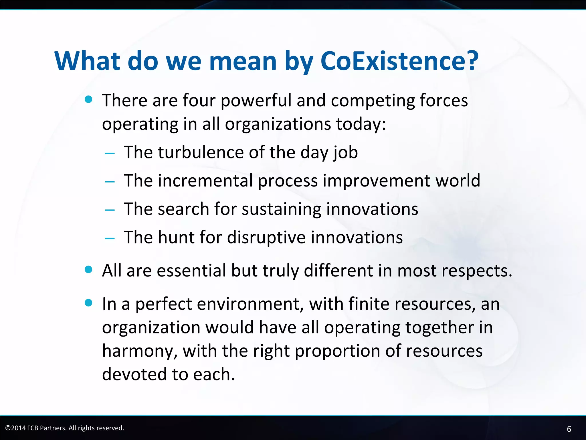 6©2014 FCB Partners. All rights reserved.
What do we mean by CoExistence?
 There are four powerful and competing forces
operating in all organizations today:
– The turbulence of the day job
– The incremental process improvement world
– The search for sustaining innovations
– The hunt for disruptive innovations
 All are essential but truly different in most respects.
 In a perfect environment, with finite resources, an
organization would have all operating together in
harmony, with the right proportion of resources
devoted to each.
 