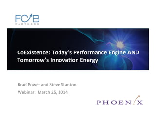©2014	
  FCB	
  Partners.	
  All	
  rights	
  reserved.	
  
Brad	
  Power	
  and	
  Steve	
  Stanton	
  
Webinar:	
  	
  March	
  25,	
  2014	
  
CoExistence:	
  Today’s	
  Performance	
  Engine	
  AND	
  
Tomorrow’s	
  Innova=on	
  Energy	
  
	
  
 