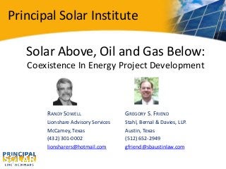 Principal Solar Institute
Solar Above, Oil and Gas Below:
Coexistence In Energy Project Development
RANDY SOWELL
Lionshare Advisory Services
McCamey, Texas
(432) 301-0002
lionsharers@hotmail.com
GREGORY S. FRIEND
Stahl, Bernal & Davies, LLP.
Austin, Texas
(512) 652-2949
gfriend@sbaustinlaw.com
Principal Solar Institute
 