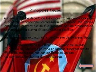 A mediados de la década de los cincuenta las condiciones de
la política internacional comenzaron a cambiar. De forma
lenta pero irreversible se fue pasando de una situación de
extrema alarma a otra de coexistencia pacífica.
Las razones que explican este cambio son de diversos tipos:
•El cuestionamiento de la estructura bipolar del mundo.
•El cambio de liderazgo político en las dos superpotencias.
•El fin del monopolio nuclear de Estados Unidos.
•La contestación dentro de cada bloque.
Principales Causas
 