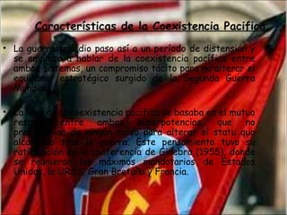 • La guerra fría dio paso así a un período de distensión y
se empieza a hablar de la coexistencia pacífica entre
ambos sistemas, un compromiso tácito para no alterar el
equilibrio estratégico surgido de la Segunda Guerra
Mundial.
• La idea de la coexistencia pacífica se basaba en el mutuo
respeto entre ambas superpotencias, que no
presionarían de ningún modo para alterar el statu quo
alcanzado tras la guerra. Este pensamiento tuvo su
ratificación en la conferencia de Ginebra (1955), donde
se reunieron los máximos mandatarios de Estados
Unidos, la URSS, Gran Bretaña y Francia.
Características de la Coexistencia Pacifica
 