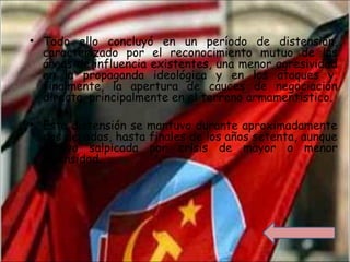 • Todo ello concluyó en un período de distensión,
caracterizado por el reconocimiento mutuo de las
áreas de influencia existentes, una menor agresividad
en la propaganda ideológica y en los ataques y,
finalmente, la apertura de cauces de negociación
directa, principalmente en el terreno armamentístico.
• Esta distensión se mantuvo durante aproximadamente
dos décadas, hasta finales de los años setenta, aunque
estuvo salpicada por crisis de mayor o menor
intensidad.
 