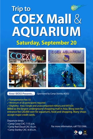 Trip to 
COEX Mall & 
AQUARIUM 
Saturday, September 20 
Area I BOSS Presents... (Sponsored by Camp Stanley BOSS) 
✓ Transportation fee: $5 
✓ Minimum of 20 participants required 
✓ Eligibility: Area l Single and unaccompanied military and KATUSA 
Billed as the largest underground shopping mall in Asia. Bring won for 
entrance fee (20,000 won for aquarium), food and shopping. Many shops 
accept major credit cards. 
Departure times: 
· Camp Casey CAC: 7:15 a.m. 
· Camp Red Cloud CAC: 8 a.m. 
· Camp Stanley CAC: 8:30 a.m. 
For more information, call 732-5366. 
