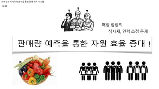 판매정보 빅데이터 분석을 통한 판매 예측 시스템
목표
매장 점장의
식자재, 인력 조정 문제
판매량 예측을 통한 자원 효율 증대 !
 