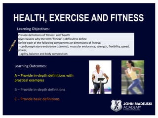HEALTH, EXERCISE AND FITNESS 
Learning Objectives: 
Provide definitions of 'fitness' and 'health 
Give reasons why the term 'fitness' is difficult to define 
Define each of the following components or dimensions of fitness: 
- cardiorespiratory endurance (stamina), muscular endurance, strength, flexibility, speed, 
power, 
- agility, balance and body composition 
Learning Outcomes: 
A – Provide in-depth definitions with 
practical examples 
B – Provide in-depth definitions 
C – Provide basic definitions 
 