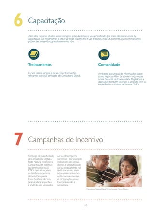 10
Capacitação6
Treinamentos
Cursos online, artigos e dicas com informações
relevantes para sua atividade de Consultoria Digital.
Comunidade
Ambiente para troca de informações sobre
o seu negócio.Além de conferir tudo o que
nossa Gerente de Comunidade Digital tem a
dizer, você também interage e aprende com as
experiências e dúvidas de outros CNDs.
Além dos recursos citados anteriormente, estimularemos o seu aprendizado por meio de mecanismos de
capacitação. Os mecanismos a seguir já estão disponíveis e são gratuitos, mas, futuramente, outros mecanismos
podem ser oferecidos, gratuitamente ou não:
Campanhas de Incentivo7
Ao longo de sua atividade
de Consultoria Digital, a
Rede Natura promoverá
Campanhas de Incentivo
que premiarão os(as)
CNDs que alcançarem
os desafios específicos
de cada Campanha.
Esses desafios não tem
periodicidade específica
e poderão ser vinculados
ao seu desempenho
comercial - por exemplo
indicadores de vendas,
clientes e produtividade,
ao seu engajamento nas
redes sociais ou ainda
em envolvimento com
ações socioambientais.
A participação nessas
Campanhas não é
obrigatória.
Consultores Natura Digital: Carlos Souza e Márcia Oliveira
 