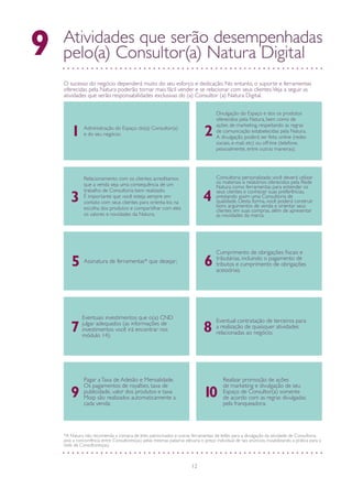 12
Atividades que serão desempenhadas
pelo(a) Consultor(a) Natura Digital9
O sucesso do negócio dependerá muito do seu esforço e dedicação. No entanto, o suporte e ferramentas
oferecidas pela Natura poderão tornar mais fácil vender e se relacionar com seus clientes.Veja a seguir as
atividades que serão responsabilidades exclusivas do (a) Consultor (a) Natura Digital.
Administração do Espaço do(a) Consultor(a)
e do seu negócio;
Divulgação do Espaço e dos os produtos
oferecidos pela Natura, bem como de
ações de marketing, respeitando as regras
de comunicação estabelecidas pela Natura.
A divulgação poderá ser feita online (redes
sociais, e-mail, etc) ou off-line (telefone,
pessoalmente, entre outras maneiras);
Relacionamento com os clientes: acreditamos
que a venda seja uma consequência de um
trabalho de Consultoria bem realizado.
É importante que você esteja sempre em
contato com seus clientes para orienta-los na
escolha dos produtos e compartilhar com eles
os valores e novidades da Natura;
Consultoria personalizada: você deverá utilizar
os materiais e relatórios oferecidos pela Rede
Natura como ferramentas para entender os
seus clientes e conhecer suas preferências,
prestando assim uma Consultoria de
qualidade. Desta forma, você poderá construir
bons argumentos de venda e orientar seus
clientes em suas compras, além de apresentar
as novidades da marca;
43
1 2
Assinatura de ferramentas* que desejar;
Cumprimento de obrigações fiscais e
tributárias, incluindo o pagamento de
tributos e cumprimento de obrigações
acessórias;
Eventuais investimentos que o(a) CND
julgar adequados (as informações de
investimentos você irá encontrar nos
módulo 14);
Eventual contratação de terceiros para
a realização de quaisquer atividades
relacionadas ao negócio;87
5 6
Pagar aTaxa de Adesão e Mensalidade.
Os pagamentos de royalties, taxa de
publicidade, valor dos produtos e taxa
Moip são realizados automaticamente a
cada venda;
9
Realizar promoção de ações
de marketing e divulgação de seu
Espaço de Consultor(a) somente
de acordo com as regras divulgadas
pela franqueadora.
10
*A Natura não recomenda a compra de links patrocinados e outras ferramentas de leilão para a divulgação da atividade de Consultoria,
pois a concorrência entre Consultores(as) pelas mesmas palavras elevaria o preço individual de tais anúncios, inviabilizando a prática para a
rede de Consultores(as).
 
