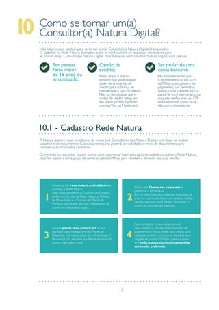 13
Como se tornar um(a)
Consultor(a) Natura Digital?10
Não há processo seletivo para se tornar um(a) Consultor(a) Natura Digital (franqueado).
O cadastro na Rede Natura é simples: avalie se você cumpre os requisitos necessários para
se tornar um(a) Consultor(a) Natura Digital. Para tornar-se um Consultor Natura Digital, você precisa:
Ser pessoa
física maior
de 18 anos ou
emancipado;
Cartão de
crédito;
Ser titular de uma
conta bancária.
Isto é imprescindível para
o recebimento do seu lucro
via Moip, nosso parceiro de
pagamento. São permitidas
apenas conta corrente e pou-
pança. Se você tiver uma conta
conjunta, verifique se seu CPF
está cadastrado como titular,
não como dependente;
Nesta etapa, é preciso
também que você indique
dados de um cartão de
crédito para cobrança de
mensalidade e taxa de adesão.
Não há necessidade que o
cartão de crédito esteja em
seu nome, porém é preciso
que sejaVisa ou Mastercard.
A Natura poderá negar o cadastro de novos (as) Consultores (as) Natura Digitais com base na análise
cadastral e de documentos. Caso seja necessário, poderá ser solicitado o envio de documentos para
comprovação dos dados cadastrais.
Cumprindo os requisitos citados acima, você vai precisar fazer dois tipos de cadastros: cadastro Rede Natura,
para ter acesso a um Espaço de venda, e cadastro Moip, para receber o dinheiro das suas vendas.
Acesse o site rede.natura.net/cadastro e
conheça a Rede Natura.
Leia cuidadosamente o Contrato de Franquia,
osTermos de Uso da Rede Natura, a Política
de Privacidade e a Circular de Oferta de
Franquia para avaliar seu real interesse em se
tornar um franqueado digital.
Clique em Quero me cadastrar e
preencha o formulário.
Em 10 (dez) dias, seu endereço exclusivo na
internet estará pronto e você poderá realizar
vendas. Para isto, você deverá confirmar o
aceite do contrato de franquia.
Acesse painel.rede.natura.net e faça
seu login para navegar em seu Painel de
Negócios. No menu, clique em Meu Espaço >
Personalização, adicione sua foto e escreva um
pouco mais sobre você.
Para completar o seu cadastro, você
deve acessar o site de nosso parceiro de
pagamentos (Moip), enviar seus dados para
validação e definir uma conta bancária para
resgate de lucros. Confira o passo a passo
em: rede.natura.net/html/campanha/
conteudo_cnd/moip
43
1 2
10.1 - Cadastro Rede Natura
 