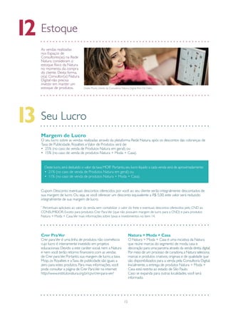 15
Estoque12
As vendas realizadas
nos Espaços de
Consultores(as) na Rede
Natura consideram o
estoque físico da Natura
no momento da compra
do cliente. Desta forma,
o(a) Consultor(a) Natura
Digital não precisa
investir em manter um
estoque de produtos.
Seu Lucro13
Gisele Muniz, cliente da Consultora Natura Digital Rosi Da Dalto.
Margem de Lucro
O seu lucro sobre as vendas realizadas através da plataforma Rede Natura, após os descontos das cobranças de
Taxa de Publicidade, Royalties eValor de Produtos será de:
• 25% (no caso de venda de Produtos Natura em geral); ou
• 15% (no caso de venda de produtos Natura + Moda + Casa).
Cupom Desconto: eventuais descontos oferecidos por você ao seu cliente serão integralmente descontados de
sua margem de lucro. Ou seja, se você oferecer um desconto equivalente a R$ 5,00, este valor será reduzido
integralmente de sua margem de lucro.
*
Percentuais aplicáveis ao valor da venda, sem contabilizar o valor do frete e eventuais descontos oferecidos pelo CND ao
CONSUMIDOR. Exceto para produtos Crer ParaVer (que não possuem margem de lucro para a CND) e para produtos
Natura + Moda + Casa.Ver mais informações sobre taxas e investimentos no item 14.
Crer PraVer
Crer paraVer é uma linha de produtos não cosméticos
cujo lucro é inteiramente investido em projetos
educacionais. Devido a este caráter social, nem a Natura
e nem você terão retorno financeiro com as vendas
de Crer paraVer. Portanto, sua margem de lucro, a taxa
Moip, os Royalties e aTaxa de publicidade são iguais a
zero para estes produtos. Para mais informações, você
pode consultar a página de Crer ParaVer na internet:
http://www.institutonatura.org.br/cpv/crer-para-ver/
Natura + Moda + Casa
O Natura + Moda + Casa é uma iniciativa da Natura
que reúne marcas do segmento de moda, casa e
decoração para uma parceria através da venda direta digital.
Por meio de um processo de curadoria,a Natura seleciona
marcas e produtos criativos, originais e de qualidade que
são disponibilizados para a venda pela Consultoria Digital.
Inicialmente, a entrega de produtos Natura + Moda +
Casa está restrita ao estado de São Paulo.
Caso se expanda para outras localidades, você será
informado.
Deste lucro,será deduzido o valor da taxa MOIP. Portanto,seu lucro líquido a cada venda será de aproximadamente:
• 21% (no caso de venda de Produtos Natura em geral); ou
• 11% (no caso de venda de produtos Natura + Moda + Casa).
 