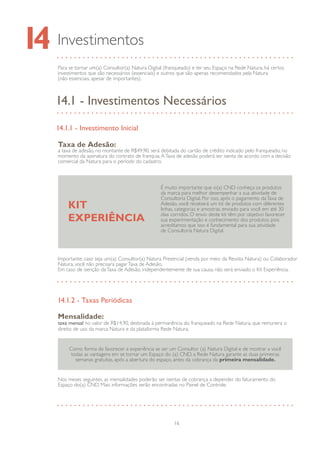 16
Importante: caso seja um(a) Consultor(a) Natura Presencial (venda por meio da Revista Natura) ou Colaborador
Natura, você não precisará pagarTaxa de Adesão.
Em caso de isenção daTaxa de Adesão, independentemente de sua causa, não será enviado o Kit Experiência.
É muito importante que o(a) CND conheça os produtos
da marca para melhor desempenhar a sua atividade de
Consultoria Digital. Por isso, após o pagamento daTaxa de
Adesão, você receberá um kit de produtos com diferentes
linhas, categorias e amostras, enviado para você em até 30
dias corridos. O envio deste kit têm por objetivo favorecer
sua experimentação e conhecimento dos produtos, pois
acreditamos que isso é fundamental para sua atividade
de Consultoria Natura Digital.
KIT
EXPERIÊNCIA
Para se tornar um(a) Consultor(a) Natura Digital (franqueado) e ter seu Espaço na Rede Natura, há certos
investimentos que são necessários (essenciais) e outros que são apenas recomendados pela Natura
(não essenciais, apesar de importantes).
Investimentos14
14.1 - Investimentos Necessários
14.1.1 - Investimento Inicial
Taxa de Adesão:
a taxa de adesão, no montante de R$49,90, será debitada do cartão de crédito indicado pelo franqueado, no
momento da assinatura do contrato de franquia.ATaxa de adesão poderá ser isenta de acordo com a decisão
comercial da Natura para o período do cadastro.
14.1.2 - Taxas Periódicas
Mensalidade:
taxa mensal no valor de R$14,90, destinada à permanência do franqueado na Rede Natura, que remunera o
direito de uso da marca Natura e da plataforma Rede Natura.
Nos meses seguintes, as mensalidades poderão ser isentas de cobrança a depender do faturamento do
Espaço do(a) CND. Mais informações serão encontradas no Painel de Controle.
Como forma de favorecer a experiência se ser um Consultor (a) Natura Digital e de mostrar a você
todas as vantagens em se tornar um Espaço do (a) CND, a Rede Natura garante as duas primeiras
semanas gratuitas, após a abertura do espaço, antes da cobrança da primeira mensalidade.
 