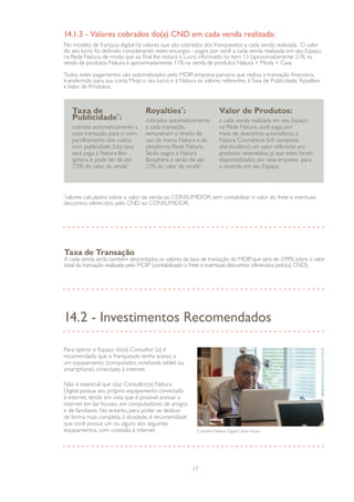 17
*
valores calculados sobre o valor da venda ao CONSUMIDOR, sem contabilizar o valor do frete e eventuais
descontos oferecidos pelo CND ao CONSUMIDOR.
No modelo de franquia digital há valores que são cobrados dos franqueados a cada venda realizada. O valor
do seu lucro foi definido considerando estes encargos - pagos por você a cada venda realizada em seu Espaço
na Rede Natura, de modo que ao final lhe restará o Lucro informado no item 13 (aproximadamente 21% na
venda de produtos Natura e aproximadamente 11% na venda de produtos Natura + Moda + Casa.
Todos estes pagamentos são automatizados pelo MOIP, empresa parceira que realiza a transação financeira,
transferindo para sua conta Moip o seu lucro e à Natura os valores referentes àTaxa de Publicidade, Royalties
eValor de Produtos.
14.1.3 - Valores cobrados do(a) CND em cada venda realizada:
Taxa de
Publicidade*
:
cobrada automaticamente a
cada transação, para o com-
partilhamento dos custos
com publicidade. Esta taxa
será paga à Natura Bio-
sphera, e pode ser de até
7,5% do valor da venda*.
Royalties*
:
cobrados automaticamente
a cada transação,
remuneram o direito de
uso da marca Natura e da
plataforma Rede Natura.
Serão pagos à Natura
Biosphera e serão de até
12% do valor da venda*
.
Valor de Produtos:
a cada venda realizada em seu Espaço
na Rede Natura, você paga, por
meio de descontos automáticos à
Natura Cosméticos S/A (empresa
distribuidora) um valor referente aos
produtos revendidos, já que estes foram
disponibilizados por esta empresa para
a revenda em seu Espaço.
Taxa de Transação
A cada venda serão também descontados os valores da taxa de transação do MOIP, que será de 3,99% sobre o valor
total da transação realizada pelo MOIP (contabilizado o frete e eventuais descontos oferecidos pelo(a) CND).
14.2 - Investimentos Recomendados
Para operar o Espaço do(a) Consultor (a) é
recomendado que o franqueado tenha acesso a
um equipamento (computador, notebook, tablet ou
smartphone) conectado à internet.
Não é essencial que o(a) Consultor(a) Natura
Digital possua seu próprio equipamento conectado
à internet, tendo em vista que é possível acessar a
internet em lan houses, em computadores de amigos
e de familiares. No entanto, para poder se dedicar
de forma mais completa à atividade, é recomendável
que você possua um ou alguns dos seguintes
equipamentos, com conexão à internet Consultor Natura Digital Carlos Souza
 