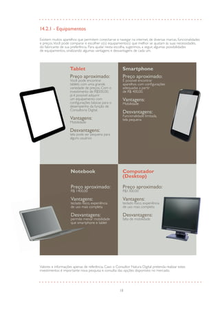 18
14.2.1 - Equipamentos
Existem muitos aparelhos que permitem conectar-se e navegar na internet, de diversas marcas, funcionalidades
e preços.Você pode comparar e escolher o(s) equipamento(s) que melhor se ajustam às suas necessidades,
do fabricante de sua preferência. Para ajudar nesta escolha, sugerimos, a seguir, algumas possibilidades
de equipamentos, sinalizando algumas vantagens e desvantagens de cada um.
Valores e informações apenas de referência. Caso o Consultor Natura Digital pretenda realizar estes
investimentos é importante nova pesquisa e consulta das opções disponíveis no mercado.
Preço aproximado:
É possível encontrar
aparelhos com configurações
adequadas a partir
de R$ 400,00.
Vantagens:
Mobilidade
Desvantagens:
Funcionalidade limitada,
tela pequena
Smartphone
Preço aproximado:
Você pode encontrar
tablets com uma grande
variedade de preços. Com o
investimento de R$500,00,
já é possível adquirir
um equipamento com
configurações básicas para o
desempenho da função de
Consultoria Digital.
Vantagens:
Mobilidade
Desvantagens:
tela pode ser pequena para
alguns usuários
Tablet
Preço aproximado:
R$1300,00
Vantagens:
teclado físico, experiência
de uso mais completa
Desvantagens:
falta de mobilidade
Computador
(Desktop)
Preço aproximado:
R$ 1400,00
Vantagens:
teclado físico, experiência
de uso mais completa
Desvantagens:
permite menor mobilidade
que smartphone e tablet
Notebook
Preço aproximado:
R$ 1400,00
Preço aproximado:
R$ 1400,00
Preço aproximado:
Vantagens:
teclado físico, experiência
Vantagens:
teclado físico, experiência
Vantagens:
de uso mais completa
Desvantagens:
permite menor mobilidadepermite menor mobilidade
Desvantagens:
permite menor mobilidade
Desvantagens:
que smartphone e tablet
Preço aproximado:
teclado físico, experiência
de uso mais completa
Desvantagens:
falta de mobilidade
Desvantagens:
falta de mobilidade
Desvantagens:
 