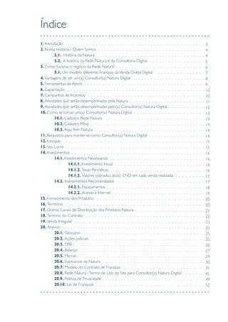 Índice
1. Introdução	
2. Nossa História / Quem Somos	
	 2.1. História da Natura	
	 2.2. A história da Rede Natura e da Consultoria Digital	
3. Como fuciona o negócio da Rede Natura?	
	3.1. Um modelo diferente: Franquia daVenda Direta Digital
4. Vantagens de ser um(a) Consultor(a) Natura Digital
5. Ferramentas de Apoio
6. Capacitação
7. Campanhas de Incentivo
8. Atividades que serão desempenhadas pela Natura
9. Atividades que serão desempenhadas pelo(a) Consultor(a) Natura Digital
10. Como se tornar um(a) Consultor(a) Natura Digital
	 10.1. Cadastro Rede Natura
	 10.2. Cadastro Moip
	 10.3. AquiTem Natura
11. Requisitos para manter-se como Consultor(a) Natura Digital
12. Estoque
13. Seu Lucro
14. Investimentos
	 14.1. Investimentos Necessários
		14.1.1. Investimento Inicial
		14.1.2. Taxas Periódicas
		14.1.3. Valores cobrados do(a) CND em cada venda realizada:
	 14.2. Investimentos Recomendados
		14.2.1. Equipamentos
		14.2.2. Acesso à Internet
15. Fornecimento dos Produtos
16. Território
17. Outros Canais de Distribuição dos Produtos Natura
18. Término do Contrato
19. Venda Irregular
20. Anexos
	 20.1. Glossário
	 20.2. Ações Judiciais
	 20.3. DRE
	 20.4. Balanço
	 20.5. Marcas
	 20.6. Submarcas da Natura
	 20.7. Modelo do Contrato de Franquia
	 20.8. Rede Natura -Termo de Uso do Site para Consultor(a) Natura Digital	
	 20.9. Política de Privacidade	
	20.10. Lei de Franquias
3
4
4
5
6
7
8
9
10
10
11
12
13
13
14
14
14
15
15
16
16
16
16
17
17
18
19
20
20
21
22
23
25
25
25
26
27
29
30
31
41
49
52
 