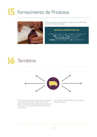 20
Fornecimento de Produtos15
Todos os produtos comercializados no Espaço do(a) CND serão
fornecidos exclusivamente por:
NATURA COSMÉTICOS S/A
Av.Alexandre Colares, 1.188 -Vila Jaguara - São Paulo - SP
CEP: 05106-000 Fone: (11) 4571-6000
Inscricão Municipal: 47671505-5
C.N.P.J.: 71.673.990/0001-77 I.E.: 142.484.958.110
Território16
Uma das vantagens da venda pela internet é permitir
o atendimento ao cliente à distância. Em virtude
disso, o Consultor(a) Natura Digital poderá atuar nos
territórios em que a Rede Natura estiver operando
no momento.
No momento, a Rede Natura opera em todo o
território brasileiro.
 