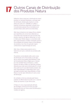 21
Outros Canais de Distribuição
dos Produtos Natura17
Utilizamos outros canais para a distribuição de nossos
produtos no mercado.Atualmente, o principal canal
de distribuição utilizado pela empresa é a venda
direta, que conta com 1.300.000 (um milhão e
trezentas mil) pessoas cadastradas, no Brasil, como
Consultores(as) (pessoas físicas revendedoras de
produtos Natura pelo sistema de venda direta).
Além disso, contaremos com espaços físicos voltados
para experiência de uso da marca, destinados ao
consumidor final, chamados de Lojas Conceito. Está
prevista a abertura de algumas destas lojas no curto
e médio prazo. Nestes espaços, o consumidor pode
fazer experimentação e receber orientações quanto à
funcionalidade dos produtos. Haverá comercialização
dos produtos, mas o foco da operação é gerar
conhecimento e experimentação da marca.
Além disso, a Natura possui parceria com o
Submarino.com para a venda de seus produtos pela
internet.
Os produtos comercializados pelos outros canais
de distribuição acima mencionados, via de regra,
são os mesmos que aqueles disponibilizados à rede
de Consultores(as) Natura Digitais para a revenda
por meio da Rede Natura. Entretanto, a critério
exclusivo da Natura, podem ser oferecidos produtos
diferentes para cada canal de distribuição. Em virtude
disso, pode ocorrer que determinados produtos não
sejam disponibilizados na Rede Natura, bem como
que alguns produtos sejam disponibilizados na Rede
Natura, mas não sejam oferecidos em outros canais
de distribuição.
As condições comerciais praticadas pela Natura
poderão ser diferenciadas de acordo com o canal de
vendas que atuamos ou que iremos atuar.
A Natura é a única responsável pela definição
das estratégias comerciais, de modo que pode
futuramente entrar em novos canais de distribuição e
modelos de negócios.
 