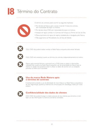 22
Término do Contrato18
O término do contrato pode ocorrer nas seguintes hipóteses:
• Por decisão da Natura, após o prazo inicial de 4 meses do contrato,
sem necessidade de expor os motivos;
• Por decisão do(a) CND, sem necessidade de expor os motivos;
•Violação de regras contidas no Contrato de Franquia ouTermos de Uso do Site;
• Descumprimento de regras de negócio estabelecidas e divulgadas pela Natura;
• Não-pagamento da Mensalidade e/ou daTaxa de Adesão.
O(A) CND não poderá realizar vendas na Rede Natura enquanto este estiver fechado.
O(A) CND será avisado(a) quanto ao término do contrato, independentemente do motivo.
Mesmo após eventual término contratual com a CND, todos os dados e informações
coletados dos usuários da Rede Natura passarão a ser de propriedade da Natura, que se
reserva no direito de armazenar, tratar e utilizar os dados de acordo com as condições
previstas na Política de Privacidade.
Uso da marca Rede Natura após
o término de contrato
É estritamente proibido o uso da identidade de marca Natura ou Rede Natura (arquitetura
do site, diagramação, aparência, materiais de comunicação) em sites/blogs criados por conta
própria.
Confidencialidade dos dados de clientes
O(A) CND não poderá divulgar os dados pessoais de seus clientes para terceiros e nem
fazer uso das informações no exercício de demais atividades.
 
