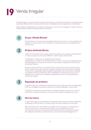 23
Venda Irregular
19
A Natura divulga uma cartilha contendo as regras comerciais para a venda de seus produtos, a qual regula a venda
de produtos Natura dentro ou fora da internet e deve ser respeitada por todos aqueles que os comercializam.
Tenha atenção principalmente com os pontos relacio­nados ao uso da marca, Divulgação da venda e oferta de
Produtos Natura eVenda de Produtos Natura na internet.
AVenda Direta é um sistema de comercialização de bens de consumo e serviços diferenciado,
baseado no relacionamento entre vendedores e compradores, fora de um estabelecimento
comercial fixo.
O que éVenda Direta?1
Os(As) Consultores(as) Natura podem vender seus produtos em qualquer local, respeitando-
se sempre as regras de tais locais, da ABEVD e as demais regras desta Cartilha.
* Implicações ao vender em um estabelecimento comercial:
Respeitando-se o modelo de venda direta descrito no item 1 acima, o(a) Consultor(a) Natura
está desobrigado da emissão de nota fiscal e a Natura efetua o recolhimento do ICMS, por
substituição tributária.
Porém, ao vender dentro de um estabelecimento comercial e/ou através de pessoa jurídica,
o(a) Consultor(a) deve estar atento às obrigações tributárias adicionais inerentes à atividade.
A Natura não se responsabiliza pelas obrigações fiscais/tributárias decorrentes desta modalidade
e recomenda aos(às) Consultores(as) desta modalidade a contratação dos serviços de um
advogado e/ou contador para orientá-lo(a) adequadamente sobre as implicações legais e
fiscais de seu negócio.
Prática daVenda Direta2
É necessário observar as condições de acondicionamento dos produtos,para evitar sua deterioração.
Confira na embalagem dos produtos quais são as condições adequadas a cada produto.
É proibida a exposição de produtos Natura em ambientes públicos externos, tais como em
carrinhos de rua, bancas em feiras ao ar livre, cesta de produtos na calçada, entre outros.
Exposição de produtos3
A marca Natura deve ser usada pelos(as) Consultores(as) Natura na forma prevista nas Diretrizes
de Aplicação da Marca Natura e nas demais regras comerciais referentes à venda direta.
Não é permitido usar a marca Natura ou qualquer de suas submarcas na composição de
nomes de domínio (ex. www.acessa.natura.com.br, www.compredanatura.com.br,
www.naturaconsultora.com, www.naturaconsultorasandra.com.br, www.lojanatura.com.br).
Esta utilização é permitida em subdomínios (ex.: naturaconsultorasandra.blogspot.com).
Uso da marca4
 